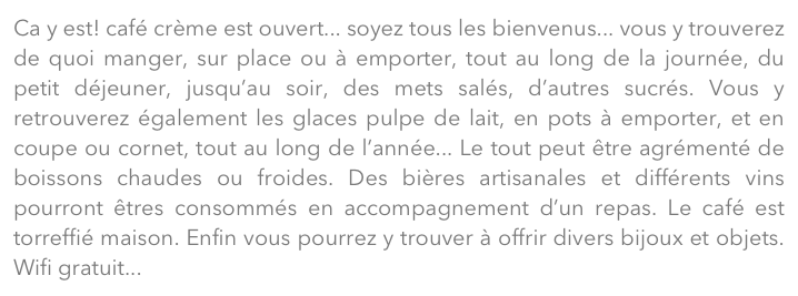 Ca y est! café crème est ouvert... soyez tous les bienvenus... vous y trouverez de quoi manger, sur place ou à emporter, tout au long de la journée, du petit déjeuner, jusqu’au soir, des mets salés, d’autres sucrés. Vous y retrouverez également les glaces pulpe de lait, en pots à emporter, et en coupe ou cornet, tout au long de l’année... Le tout peut être agrémenté de boissons chaudes ou froides. Des bières artisanales et différents vins pourront êtres consommés en accompagnement d’un repas. Le café est torreffié maison. Enfin vous pourrez y trouver à offrir divers bijoux et objets. Wifi gratuit...